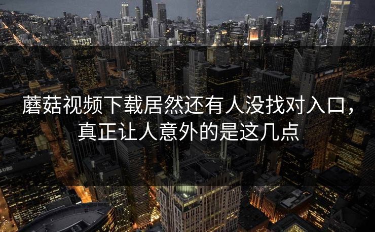 蘑菇视频下载居然还有人没找对入口，真正让人意外的是这几点