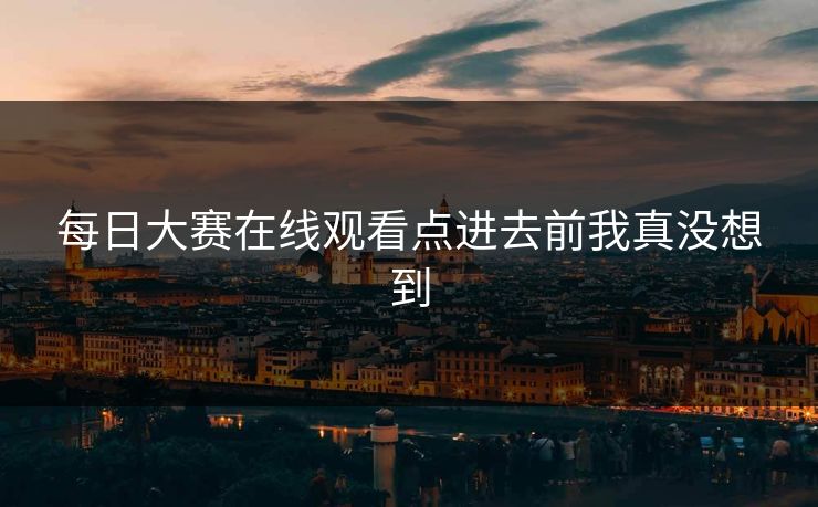 每日大赛在线观看点进去前我真没想到