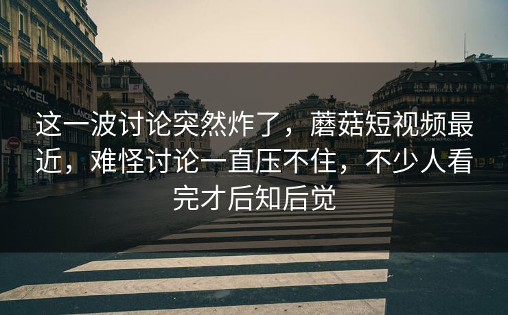 这一波讨论突然炸了，蘑菇短视频最近，难怪讨论一直压不住，不少人看完才后知后觉