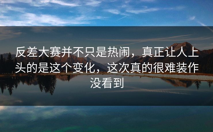 反差大赛并不只是热闹，真正让人上头的是这个变化，这次真的很难装作没看到
