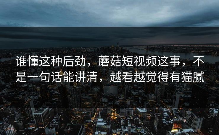 谁懂这种后劲，蘑菇短视频这事，不是一句话能讲清，越看越觉得有猫腻