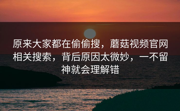 原来大家都在偷偷搜,蘑菇视频官网相关搜索,背后原因太微妙,一不留神就会理解错 原来大家都在偷偷搜,蘑菇视频官网相关搜索,背后原因太微妙,一不留神就会理解错