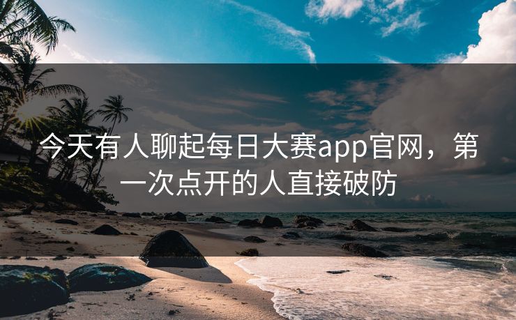 今天有人聊起每日大赛app官网，第一次点开的人直接破防