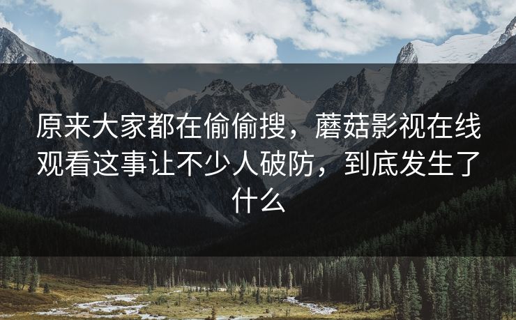 原来大家都在偷偷搜，蘑菇影视在线观看这事让不少人破防，到底发生了什么