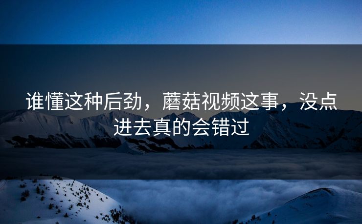 谁懂这种后劲，蘑菇视频这事，没点进去真的会错过