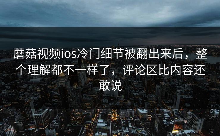 蘑菇视频ios冷门细节被翻出来后，整个理解都不一样了，评论区比内容还敢说
