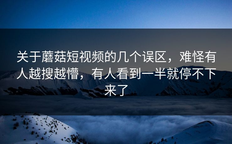 关于蘑菇短视频的几个误区，难怪有人越搜越懵，有人看到一半就停不下来了