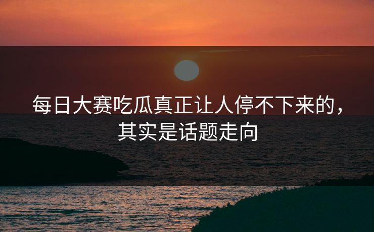 每日大赛吃瓜真正让人停不下来的，其实是话题走向