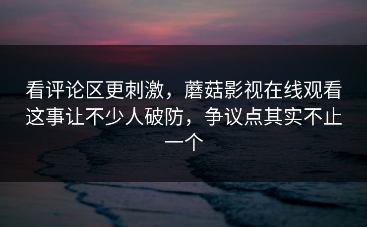 看评论区更刺激，蘑菇影视在线观看这事让不少人破防，争议点其实不止一个