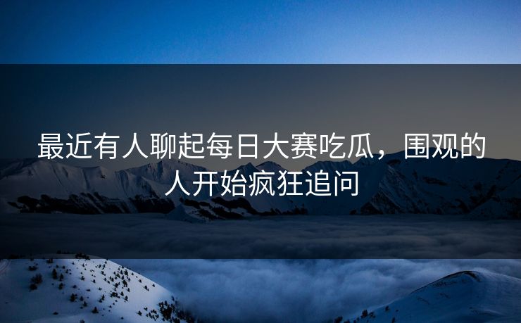 最近有人聊起每日大赛吃瓜，围观的人开始疯狂追问