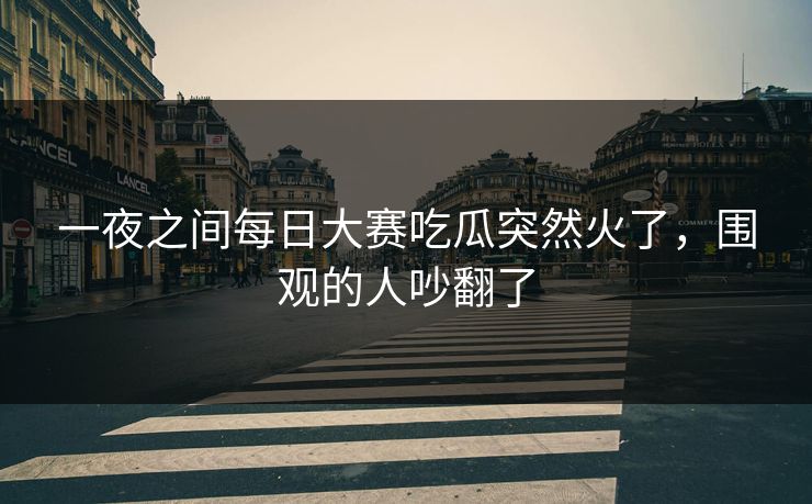一夜之间每日大赛吃瓜突然火了，围观的人吵翻了