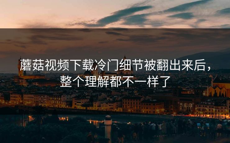 蘑菇视频下载冷门细节被翻出来后，整个理解都不一样了