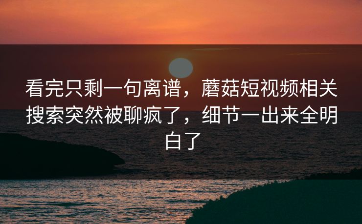 看完只剩一句离谱，蘑菇短视频相关搜索突然被聊疯了，细节一出来全明白了