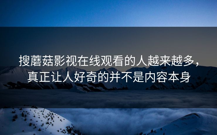 搜蘑菇影视在线观看的人越来越多，真正让人好奇的并不是内容本身