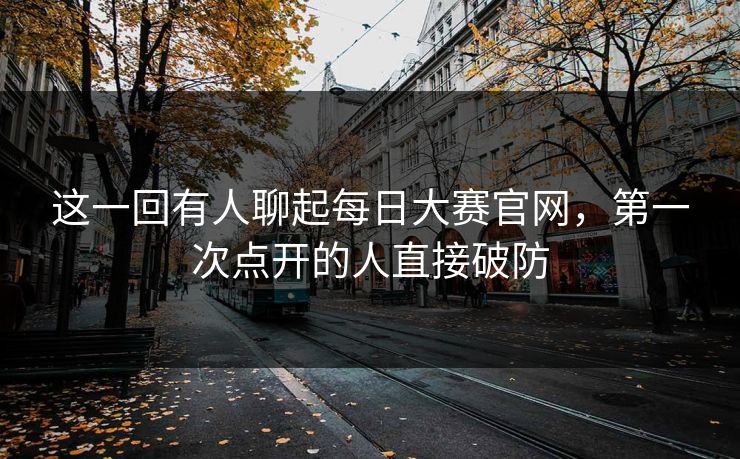 这一回有人聊起每日大赛官网，第一次点开的人直接破防