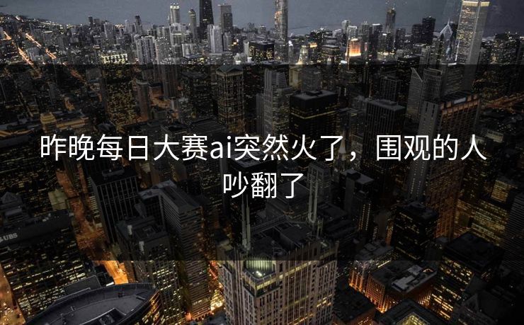 昨晚每日大赛ai突然火了，围观的人吵翻了