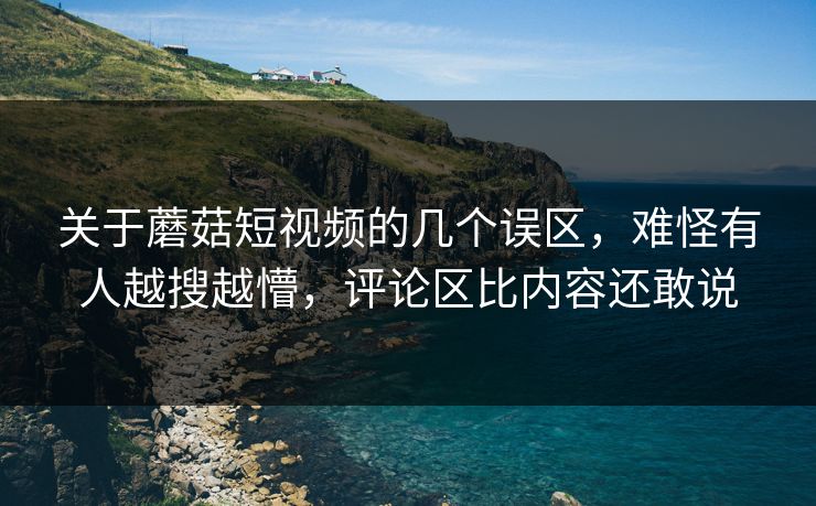 关于蘑菇短视频的几个误区，难怪有人越搜越懵，评论区比内容还敢说