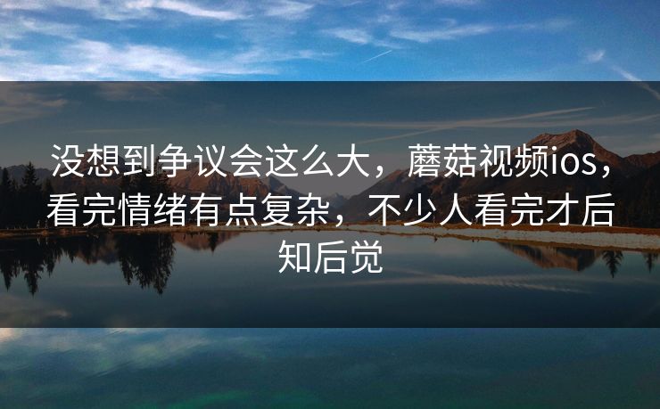 没想到争议会这么大，蘑菇视频ios，看完情绪有点复杂，不少人看完才后知后觉