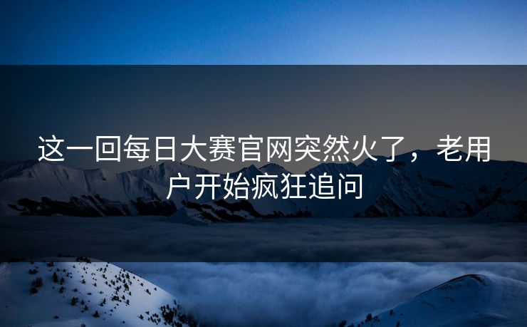 这一回每日大赛官网突然火了，老用户开始疯狂追问