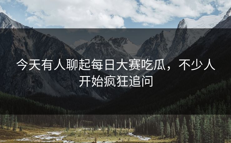 今天有人聊起每日大赛吃瓜，不少人开始疯狂追问