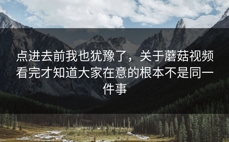 点进去前我也犹豫了，关于蘑菇视频看完才知道大家在意的根本不是同一件事