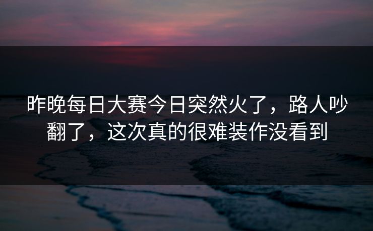 昨晚每日大赛今日突然火了，路人吵翻了，这次真的很难装作没看到
