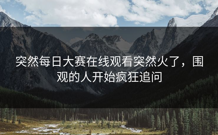 突然每日大赛在线观看突然火了，围观的人开始疯狂追问