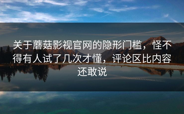 关于蘑菇影视官网的隐形门槛，怪不得有人试了几次才懂，评论区比内容还敢说