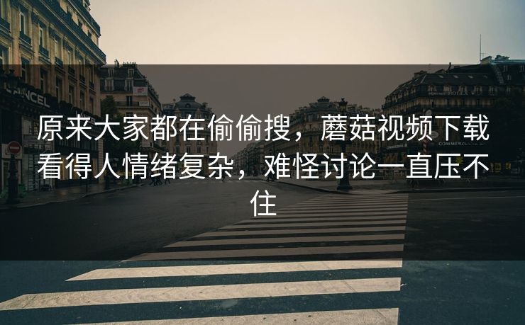 原来大家都在偷偷搜，蘑菇视频下载看得人情绪复杂，难怪讨论一直压不住