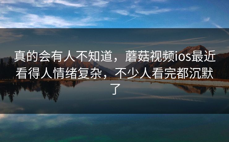 真的会有人不知道，蘑菇视频ios最近看得人情绪复杂，不少人看完都沉默了