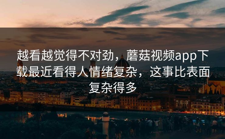 越看越觉得不对劲，蘑菇视频app下载最近看得人情绪复杂，这事比表面复杂得多