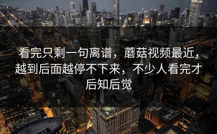 看完只剩一句离谱，蘑菇视频最近，越到后面越停不下来，不少人看完才后知后觉