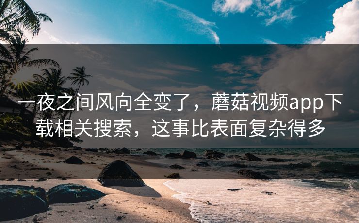 一夜之间风向全变了，蘑菇视频app下载相关搜索，这事比表面复杂得多