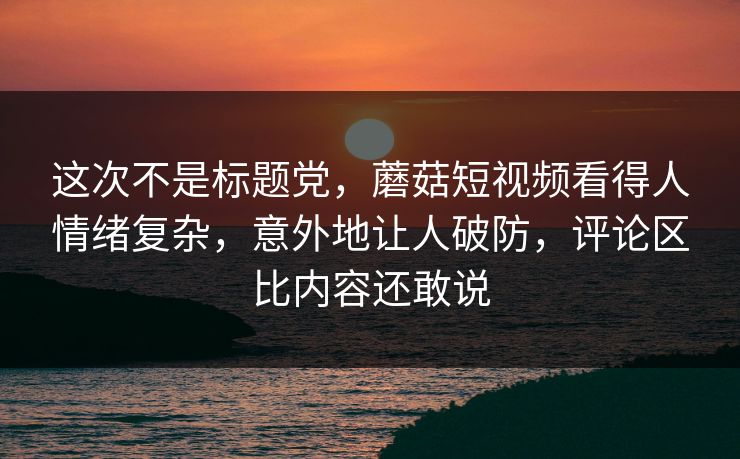 这次不是标题党，蘑菇短视频看得人情绪复杂，意外地让人破防，评论区比内容还敢说