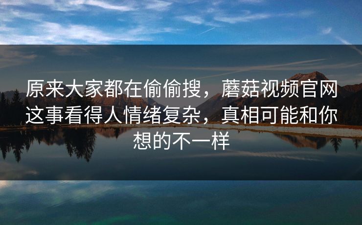 原来大家都在偷偷搜，蘑菇视频官网这事看得人情绪复杂，真相可能和你想的不一样