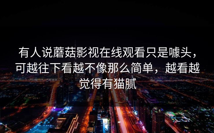 有人说蘑菇影视在线观看只是噱头，可越往下看越不像那么简单，越看越觉得有猫腻