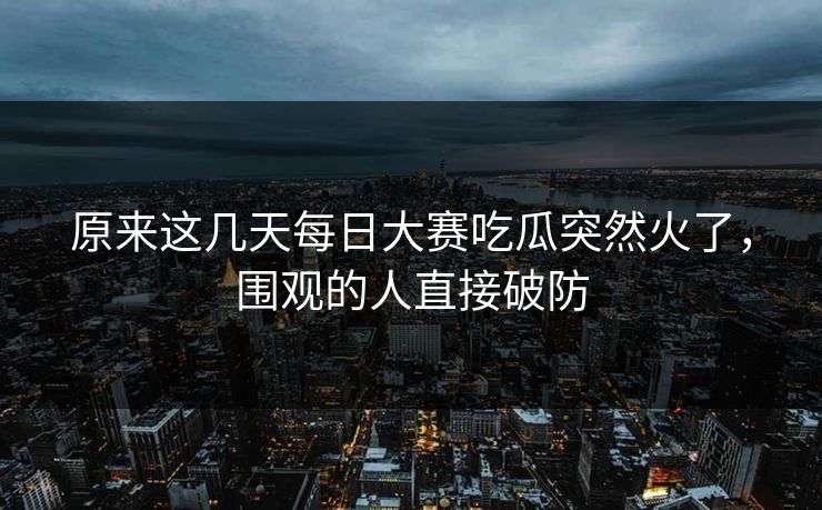 原来这几天每日大赛吃瓜突然火了，围观的人直接破防