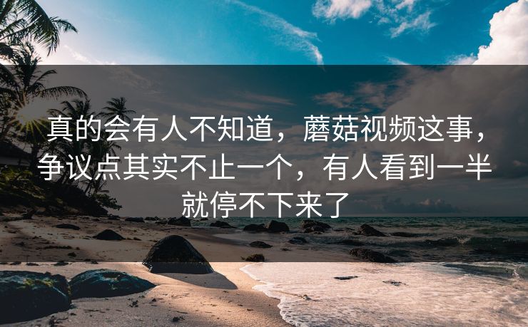 真的会有人不知道，蘑菇视频这事，争议点其实不止一个，有人看到一半就停不下来了