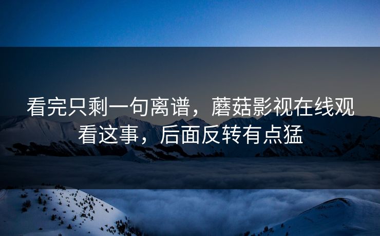 看完只剩一句离谱，蘑菇影视在线观看这事，后面反转有点猛