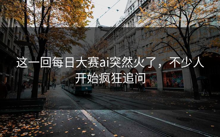 这一回每日大赛ai突然火了，不少人开始疯狂追问