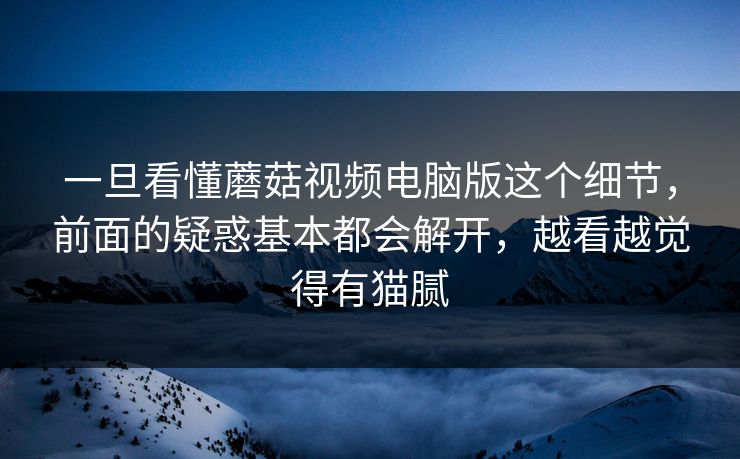 一旦看懂蘑菇视频电脑版这个细节，前面的疑惑基本都会解开，越看越觉得有猫腻