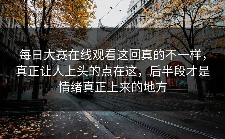 每日大赛在线观看这回真的不一样，真正让人上头的点在这，后半段才是情绪真正上来的地方