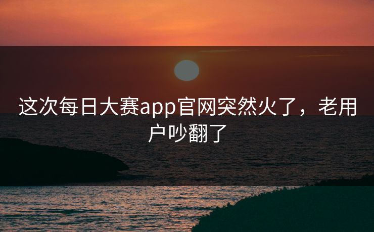 这次每日大赛app官网突然火了，老用户吵翻了