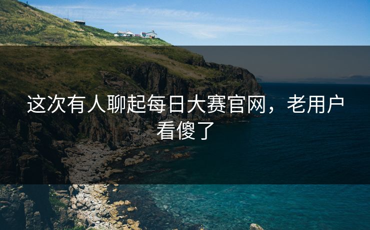 这次有人聊起每日大赛官网，老用户看傻了