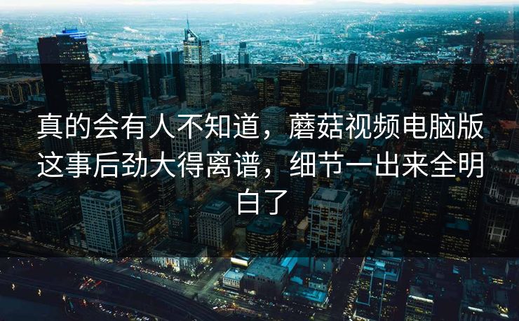 真的会有人不知道，蘑菇视频电脑版这事后劲大得离谱，细节一出来全明白了