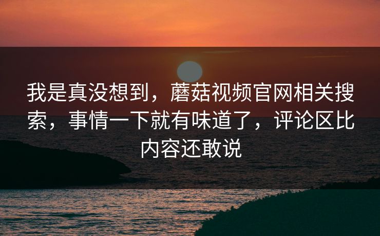 我是真没想到，蘑菇视频官网相关搜索，事情一下就有味道了，评论区比内容还敢说