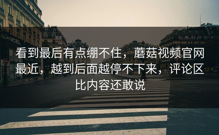 看到最后有点绷不住，蘑菇视频官网最近，越到后面越停不下来，评论区比内容还敢说