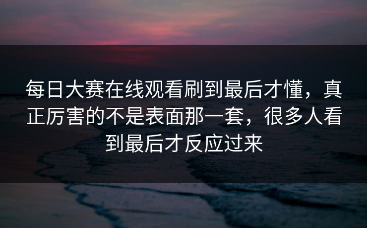 每日大赛在线观看刷到最后才懂，真正厉害的不是表面那一套，很多人看到最后才反应过来