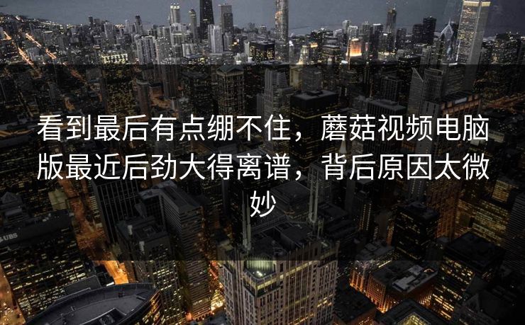 看到最后有点绷不住，蘑菇视频电脑版最近后劲大得离谱，背后原因太微妙