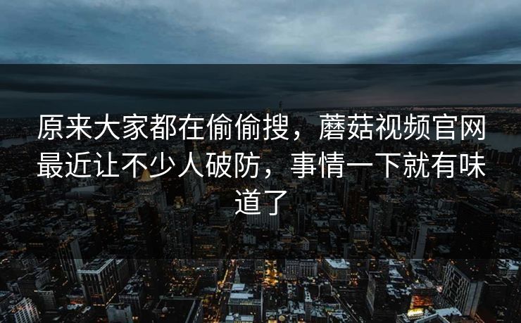 原来大家都在偷偷搜，蘑菇视频官网最近让不少人破防，事情一下就有味道了